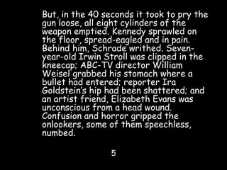 But, in the 40 seconds it took to pry the
gun loose, all eight cylinders of the
weapon emptied. Kennedy sprawled on
the floor, spread-eagled and in pain.
Behind him, Schrade writhed. Seven-
year-old Irwin Stroll was clipped in the
kneecap; ABC-TV director William
Weisel grabbed his stomach where a
bullet had entered; reporter Ira
Goldstein’s hip had been shattered; and
an artist friend, Elizabeth Evans was
unconscious from a head wound.
Confusion and horror gripped the
onlookers, some of them speechless,
numbed.
5
 