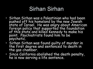 Sirhan Sirhan
• Sirhan Sirhan was a Palestinian who had been
pushed off his homeland by the new Jewish
state of Israel. He was angry about American
foreign policy that supported the foundation
of this state and killed Kennedy to make his
point. Psychiatrists found him to be
psychotic.
• Sirhan Sirhan was found guilty of murder in
the first degree and sentenced to death in
the gas chamber.
• Since California abolished the death penalty,
he is now serving a life sentence.
 