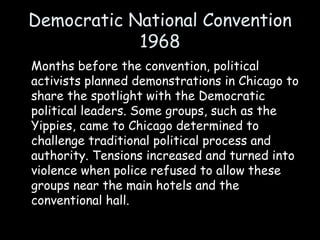 Democratic National Convention
1968
Months before the convention, political
activists planned demonstrations in Chicago to
share the spotlight with the Democratic
political leaders. Some groups, such as the
Yippies, came to Chicago determined to
challenge traditional political process and
authority. Tensions increased and turned into
violence when police refused to allow these
groups near the main hotels and the
conventional hall.
 
