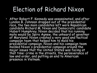 Election of Richard Nixon
• After Robert F. Kennedy was assassinated, and after
Lyndon B. Johnson dropped out of the presidential
race, the two main candidates left were Republican
candidate Richard M. Nixon and Democratic candidate
Hubert Humphrey. Nixon decided that his running
mate would be Spiro Agnew, the unheard of governor
of Maryland. Nixon created a very good and tactical
campaign team that helped him to mold his
presidential campaign. Nixon and his campaign team
molded Nixon's presidential campaign around the
major issues that the United States was facing at
that time: crime in the streets, the perseverance of
law and order, and putting an end to American
presence in Vietnam.
 