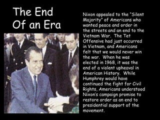 Nixon appealed to the “Silent
Majority” of Americans who
wanted peace and order in
the streets and an end to the
Vietnam War. The Tet
Offensive had just occurred
in Vietnam, and Americans
felt that we would never win
the war. When he was
elected in 1968, it was the
end of a violent upheaval in
American History. While
Humphrey would have
continued the fight for Civil
Rights, Americans understood
Nixon’s campaign promise to
restore order as an end to
presidential support of the
movement.
The End
Of an Era
 