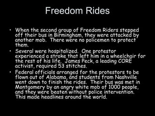 Freedom Rides
• When the second group of Freedom Riders stepped
off their bus in Birmingham, they were attacked by
another mob. There were no policemen to protect
them.
• Several were hospitalized. One protestor
experienced a stroke that left him in a wheelchair for
the rest of his life. James Peck, a leading CORE
activist, required 53 stitches.
• Federal officials arranged for the protestors to be
flown out of Alabama, and students from Nashville
went down to finish the rides. Their bus was met in
Montgomery by an angry white mob of 1000 people,
and they were beaten without police intervention.
This made headlines around the world.
 