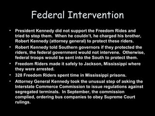 Federal Intervention
• President Kennedy did not support the Freedom Rides and
tried to stop them. When he couldn’t, he charged his brother,
Robert Kennedy (attorney general) to protect these riders.
• Robert Kennedy told Southern governors if they protected the
riders, the federal government would not intervene. Otherwise,
federal troops would be sent into the South to protect them.
• Freedom Riders made it safely to Jackson, Mississippi where
they were arrested.
• 328 Freedom Riders spent time in Mississippi prisons.
• Attorney General Kennedy took the unusual step of asking the
Interstate Commerce Commission to issue regulations against
segregated terminals. In September, the commission
complied, ordering bus companies to obey Supreme Court
rulings.
 