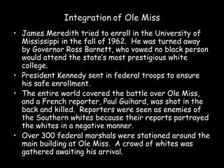 Integration of Ole Miss
• James Meredith tried to enroll in the University of
Mississippi in the fall of 1962. He was turned away
by Governor Ross Barnett, who vowed no black person
would attend the state’s most prestigious white
college.
• President Kennedy sent in federal troops to ensure
his safe enrollment.
• The entire world covered the battle over Ole Miss,
and a French reporter, Paul Guihard, was shot in the
back and killed. Reporters were seen as enemies of
the Southern whites because their reports portrayed
the whites in a negative manner.
• Over 300 federal marshals were stationed around the
main building at Ole Miss. A crowd of whites was
gathered awaiting his arrival.
 