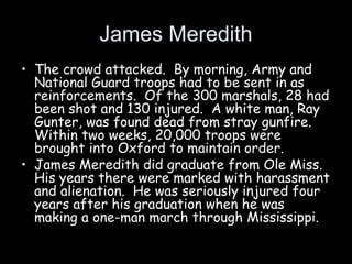 James Meredith
• The crowd attacked. By morning, Army and
National Guard troops had to be sent in as
reinforcements. Of the 300 marshals, 28 had
been shot and 130 injured. A white man, Ray
Gunter, was found dead from stray gunfire.
Within two weeks, 20,000 troops were
brought into Oxford to maintain order.
• James Meredith did graduate from Ole Miss.
His years there were marked with harassment
and alienation. He was seriously injured four
years after his graduation when he was
making a one-man march through Mississippi.
 