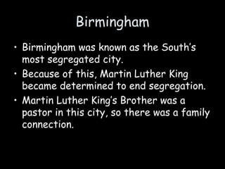 Birmingham
• Birmingham was known as the South’s
most segregated city.
• Because of this, Martin Luther King
became determined to end segregation.
• Martin Luther King’s Brother was a
pastor in this city, so there was a family
connection.
 