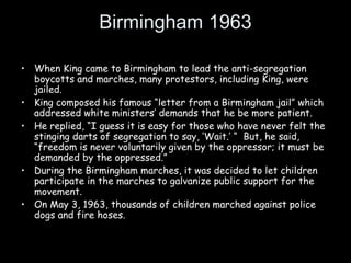 Birmingham 1963
• When King came to Birmingham to lead the anti-segregation
boycotts and marches, many protestors, including King, were
jailed.
• King composed his famous “letter from a Birmingham jail” which
addressed white ministers’ demands that he be more patient.
• He replied, “I guess it is easy for those who have never felt the
stinging darts of segregation to say, ‘Wait.’ “ But, he said,
“freedom is never voluntarily given by the oppressor; it must be
demanded by the oppressed.”
• During the Birmingham marches, it was decided to let children
participate in the marches to galvanize public support for the
movement.
• On May 3, 1963, thousands of children marched against police
dogs and fire hoses.
 