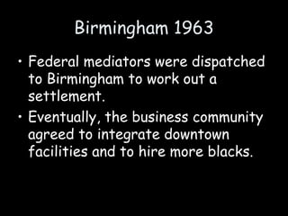 Birmingham 1963
• Federal mediators were dispatched
to Birmingham to work out a
settlement.
• Eventually, the business community
agreed to integrate downtown
facilities and to hire more blacks.
 