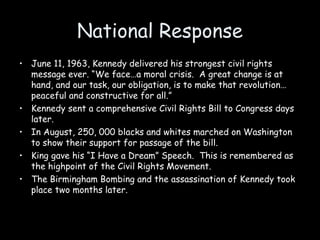 National Response
• June 11, 1963, Kennedy delivered his strongest civil rights
message ever. “We face…a moral crisis. A great change is at
hand, and our task, our obligation, is to make that revolution…
peaceful and constructive for all.”
• Kennedy sent a comprehensive Civil Rights Bill to Congress days
later.
• In August, 250, 000 blacks and whites marched on Washington
to show their support for passage of the bill.
• King gave his “I Have a Dream” Speech. This is remembered as
the highpoint of the Civil Rights Movement.
• The Birmingham Bombing and the assassination of Kennedy took
place two months later.
 