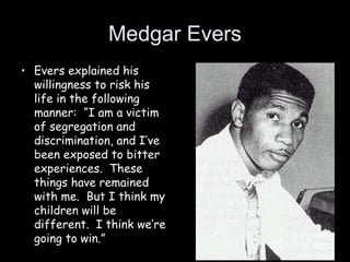 Medgar Evers
• Evers explained his
willingness to risk his
life in the following
manner: “I am a victim
of segregation and
discrimination, and I’ve
been exposed to bitter
experiences. These
things have remained
with me. But I think my
children will be
different. I think we’re
going to win.”
 