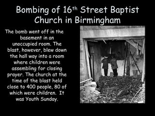 Bombing of 16th
Street Baptist
Church in Birmingham
The bomb went off in the
basement in an
unoccupied room. The
blast, however, blew down
the hall way into a room
where children were
assembling for closing
prayer. The church at the
time of the blast held
close to 400 people, 80 of
which were children. It
was Youth Sunday.
 