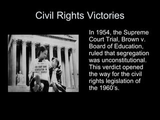 Civil Rights Victories
In 1954, the Supreme
Court Trial, Brown v.
Board of Education,
ruled that segregation
was unconstitutional.
This verdict opened
the way for the civil
rights legislation of
the 1960’s.
 