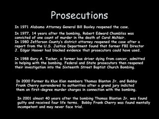 Prosecutions
In 1971 Alabama Attorney General Bill Baxley reopened the case.
In 1977, 14 years after the bombing, Robert Edward Chambliss was
convicted of one count of murder in the death of Carol McNair.
In 1980 Jefferson County’s district attorney reopened the case after a
report from the U.S. Justice Department found that former FBI Director
J. Edgar Hoover had blocked evidence that prosecutors could have used.
In 1988 Gary A. Tucker, a former bus driver dying from cancer, admitted
in helping with the bombing. Federal and State prosecutors then reopened
their investigation into the Sixteenth Street Baptist Church Bombing.
In 2000 Former Ku Klux Klan members Thomas Blanton Jr. and Bobby
Frank Cherry surrendered to authorities after a grand jury indicted
them on first-degree murder charges in connection with the bombing.
In 2001 almost 40 years after the bombing Thomas Blanton Jr. was found
guilty and received four life terms. Bobby Frank Cherry was found mentally
incompetent and may never face trial.
 