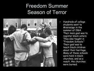 Freedom Summer
Season of Terror
• Hundreds of college
students went to
Mississippi in the
summer of 1964.
Their main goal was to
register black voters.
They also taught in
“Freedom Schools.”
Their goal was to
teach black children
about their heritage.
Many of these schools
were held in black
churches, and as a
result, the churches
were burned.
 