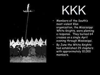 KKK
• Members of the South’s
most violent Klan
organization, the Mississippi
White Knights, were planning
a response. They burned 64
crosses on a single April
evening through Mississippi.
• By June the White Knights
had established 29 chapters
with approximately 10,000
members.
 