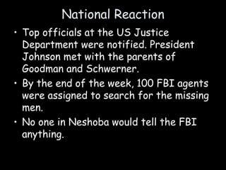 National Reaction
• Top officials at the US Justice
Department were notified. President
Johnson met with the parents of
Goodman and Schwerner.
• By the end of the week, 100 FBI agents
were assigned to search for the missing
men.
• No one in Neshoba would tell the FBI
anything.
 