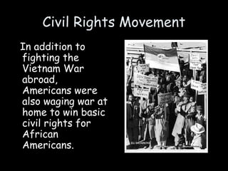 Civil Rights Movement
In addition to
fighting the
Vietnam War
abroad,
Americans were
also waging war at
home to win basic
civil rights for
African
Americans.
 