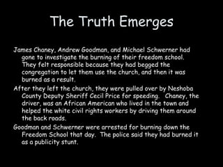 The Truth Emerges
James Chaney, Andrew Goodman, and Michael Schwerner had
gone to investigate the burning of their freedom school.
They felt responsible because they had begged the
congregation to let them use the church, and then it was
burned as a result.
After they left the church, they were pulled over by Neshoba
County Deputy Sheriff Cecil Price for speeding. Chaney, the
driver, was an African American who lived in the town and
helped the white civil rights workers by driving them around
the back roads.
Goodman and Schwerner were arrested for burning down the
Freedom School that day. The police said they had burned it
as a publicity stunt.
 