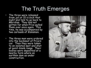 The Truth Emerges
• The three were released
from jail at 10 o’clock that
night and told to go back to
Meridian. They had not
gotten far when Price pulled
them over once again. This
time, he was accompanied by
two carloads of Klansmen.
• The three men were ordered
into the backseat of Price’s
car. Then they were taken
to an isolated spot and shot
at point-blank range. Their
bodies were deposited at a
nearby farm where an
earthen dam as under
construction.
 