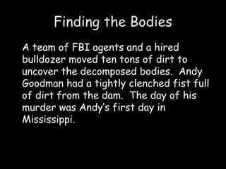 Finding the Bodies
A team of FBI agents and a hired
bulldozer moved ten tons of dirt to
uncover the decomposed bodies. Andy
Goodman had a tightly clenched fist full
of dirt from the dam. The day of his
murder was Andy’s first day in
Mississippi.
 