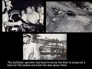 The bulldozer operator had been hired by the Klan to scoop out a
hole for the bodies and build the dam above them.
 