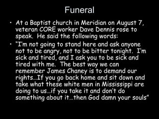 Funeral
• At a Baptist church in Meridian on August 7,
veteran CORE worker Dave Dennis rose to
speak. He said the following words:
• “I’m not going to stand here and ask anyone
not to be angry, not to be bitter tonight. I’m
sick and tired, and I ask you to be sick and
tired with me. The best way we can
remember James Chaney is to demand our
rights…If you go back home and sit down and
take what these white men in Mississippi are
doing to us…if you take it and don’t do
something about it…then God damn your souls”
 