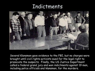Indictments
Several Klansmen gave evidence to the FBI, but no charges were
brought until civil rights activists sued for the legal right to
prosecute the suspects. Finally, the US Justice Department
called a federal grand jury and won indictments against 19 men,
including police officials and klansmen, for the murders.
 