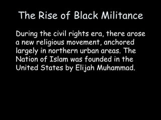 The Rise of Black Militance
During the civil rights era, there arose
a new religious movement, anchored
largely in northern urban areas. The
Nation of Islam was founded in the
United States by Elijah Muhammad.
 