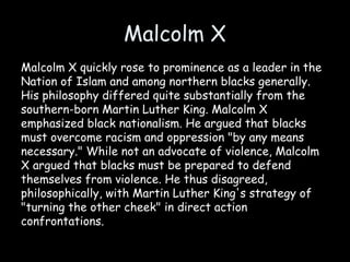 Malcolm X
Malcolm X quickly rose to prominence as a leader in the
Nation of Islam and among northern blacks generally.
His philosophy differed quite substantially from the
southern-born Martin Luther King. Malcolm X
emphasized black nationalism. He argued that blacks
must overcome racism and oppression "by any means
necessary." While not an advocate of violence, Malcolm
X argued that blacks must be prepared to defend
themselves from violence. He thus disagreed,
philosophically, with Martin Luther King's strategy of
"turning the other cheek" in direct action
confrontations.
 