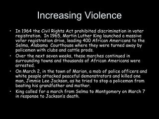 Increasing Violence
• In 1964 the Civil Rights Act prohibited discrimination in voter
registration. In 1965, Martin Luther King launched a massive
voter registration drive, leading 400 African Americans to the
Selma, Alabama Courthouse where they were turned away by
policemen with clubs and cattle prods.
• Over the next seven weeks, these marches continued in
surrounding towns and thousands of African Americans were
arrested.
• On March 2, in the town of Marion, a mob of police officers and
white people attacked peaceful demonstrators and killed one
man, Jimmie Lee Jackson, as he tried to stop a policeman from
beating his grandfather and mother.
• King called for a march from Selma to Montgomery on March 7
in response to Jackson’s death.
 