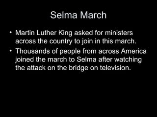 Selma March
• Martin Luther King asked for ministers
across the country to join in this march.
• Thousands of people from across America
joined the march to Selma after watching
the attack on the bridge on television.
 