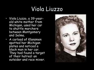 Viola Liuzzo
• Viola Liuzzo, a 39-year-
old white mother from
Michigan, used her car
to shuttle marchers
between Montgomery
and Selma.
• A carload of Klansmen
spotted her Michigan
plates and noticed a
black man in her car.
They had found a target
of their hatred: an
outsider and race mixer.
 