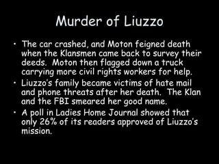 Murder of Liuzzo
• The car crashed, and Moton feigned death
when the Klansmen came back to survey their
deeds. Moton then flagged down a truck
carrying more civil rights workers for help.
• Liuzzo’s family became victims of hate mail
and phone threats after her death. The Klan
and the FBI smeared her good name.
• A poll in Ladies Home Journal showed that
only 26% of its readers approved of Liuzzo’s
mission.
 