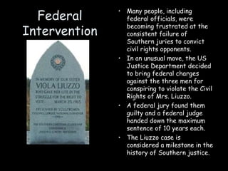 Federal
Intervention
• Many people, including
federal officials, were
becoming frustrated at the
consistent failure of
Southern juries to convict
civil rights opponents.
• In an unusual move, the US
Justice Department decided
to bring federal charges
against the three men for
conspiring to violate the Civil
Rights of Mrs. Liuzzo.
• A federal jury found them
guilty and a federal judge
handed down the maximum
sentence of 10 years each.
• The Liuzzo case is
considered a milestone in the
history of Southern justice.
 