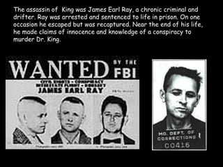 The assassin of  King was James Earl Ray, a chronic criminal and
drifter. Ray was arrested and sentenced to life in prison. On one
occasion he escaped but was recaptured. Near the end of his life,
he made claims of innocence and knowledge of a conspiracy to
murder Dr. King.
 