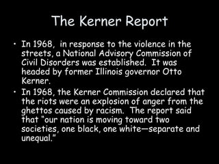 The Kerner Report
• In 1968, in response to the violence in the
streets, a National Advisory Commission of
Civil Disorders was established. It was
headed by former Illinois governor Otto
Kerner.
• In 1968, the Kerner Commission declared that
the riots were an explosion of anger from the
ghettos caused by racism. The report said
that “our nation is moving toward two
societies, one black, one white—separate and
unequal.”
 