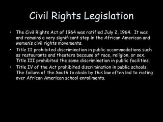 Civil Rights Legislation
• The Civil Rights Act of 1964 was ratified July 2, 1964. It was
and remains a very significant step in the African American and
women’s civil rights movements.
• Title II prohibited discrimination in public accommodations such
as restaurants and theaters because of race, religion, or sex.
Title III prohibited the same discrimination in public facilities.
• Title IV of the Act prohibited discrimination in public schools.
The failure of the South to abide by this law often led to rioting
over African American school enrollments.
 