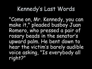 Kennedy’s Last Words
"Come on, Mr. Kennedy, you can
make it," pleaded busboy Juan
Romero, who pressed a pair of
rosary beads in the senator’s
upward palm. He bent down to
hear the victim’s barely audible
voice asking, "Is everybody all
right?"
 