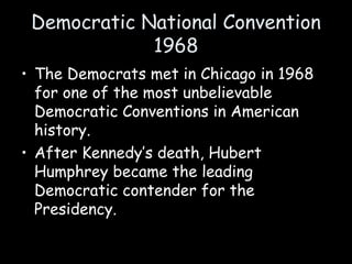 Democratic National Convention
1968
• The Democrats met in Chicago in 1968
for one of the most unbelievable
Democratic Conventions in American
history.
• After Kennedy’s death, Hubert
Humphrey became the leading
Democratic contender for the
Presidency.
 