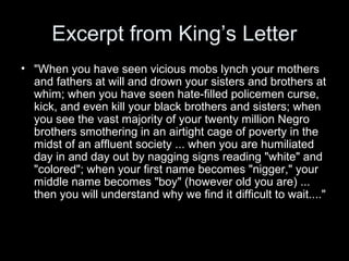 Excerpt from King’s Letter
• "When you have seen vicious mobs lynch your mothers
and fathers at will and drown your sisters and brothers at
whim; when you have seen hate-filled policemen curse,
kick, and even kill your black brothers and sisters; when
you see the vast majority of your twenty million Negro
brothers smothering in an airtight cage of poverty in the
midst of an affluent society ... when you are humiliated
day in and day out by nagging signs reading "white" and
"colored"; when your first name becomes "nigger," your
middle name becomes "boy" (however old you are) ...
then you will understand why we find it difficult to wait...."
 