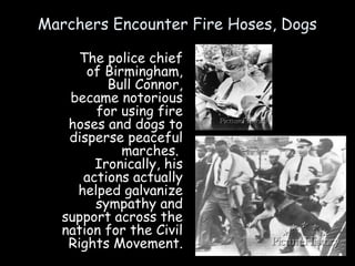 Marchers Encounter Fire Hoses, Dogs
The police chief
of Birmingham,
Bull Connor,
became notorious
for using fire
hoses and dogs to
disperse peaceful
marches.
Ironically, his
actions actually
helped galvanize
sympathy and
support across the
nation for the Civil
Rights Movement.
 