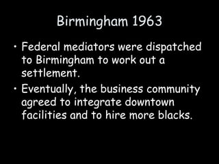 Birmingham 1963
• Federal mediators were dispatched
to Birmingham to work out a
settlement.
• Eventually, the business community
agreed to integrate downtown
facilities and to hire more blacks.
 
