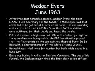 Medgar Evers
June 1963
• After President Kennedy’s speech, Medgar Evers, the first
NAACP Field Secretary for the NAACP in Mississippi, was shot
and killed as he got out of his car at his home. He was unloading
a stack of shirts that said “Jim Crow Must Go.” His children
were waiting up for their daddy and heard the gunshot.
• Police discovered a high-powered rifle with a telescopic sight on
the ground in some honeysuckle. An FBI investigation proved
that the fingerprints on the gun matched those of Byron De La
Beckwith, a charter member of the White Citizens Council.
• Beckwith was tried twice for murder, but both trials ended in a
hung jury.
• Evers was buried in Arlington National Cemetery. The day of his
funeral, the Jackson mayor hired the first black police officer.
 
