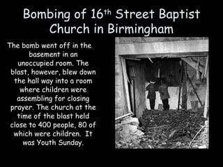 Bombing of 16th
Street Baptist
Church in Birmingham
The bomb went off in the
basement in an
unoccupied room. The
blast, however, blew down
the hall way into a room
where children were
assembling for closing
prayer. The church at the
time of the blast held
close to 400 people, 80 of
which were children. It
was Youth Sunday.
 