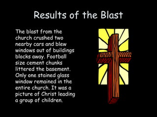 Results of the Blast
The blast from the
church crushed two
nearby cars and blew
windows out of buildings
blocks away. Football
size cement chunks
littered the basement.
Only one stained glass
window remained in the
entire church. It was a
picture of Christ leading
a group of children.
 