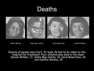 Deaths
Dozens of people were hurt. At least 20 had to be taken to the
hospital for treatment. Four children also died in the blast:
Denise McNair, 11; Addie Mae Collins, 10; Carol Robertson, 14;
and Cynthia Wesley, 14.
Denise McNair Addie Mae Collins Carol Robertson Cynthia Wesley
 