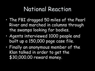 National Reaction
• The FBI dragged 50 miles of the Pearl
River and marched in columns through
the swamps looking for bodies.
• Agents interviewed 1000 people and
built up a 150,000 page case file.
• Finally an anonymous member of the
Klan talked in order to get the
$30,000.00 reward money.
 