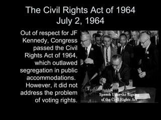 The Civil Rights Act of 1964
July 2, 1964
Out of respect for JF
Kennedy, Congress
passed the Civil
Rights Act of 1964,
which outlawed
segregation in public
accommodations.
However, it did not
address the problem
of voting rights.
 