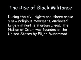 The Rise of Black Militance
During the civil rights era, there arose
a new religious movement, anchored
largely in northern urban areas. The
Nation of Islam was founded in the
United States by Elijah Muhammad.
 