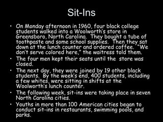 Sit-Ins
• On Monday afternoon in 1960, four black college
students walked into a Woolworth’s store in
Greensboro, North Carolina. They bought a tube of
toothpaste and some school supplies. Then they sat
down at the lunch counter and ordered coffee. “We
don’t serve colored here,” the waitress told them.
• The four men kept their seats until the store was
closed.
• The next day, they were joined by 19 other black
students. By the week’s end, 400 students, including
a few whites, were sitting in shifts at the
Woolworth’s lunch counter.
• The following week, sit-ins were taking place in seven
North Carolina cities.
• Youths in more than 100 American cities began to
conduct sit-ins in restaurants, swimming pools, and
parks.
 